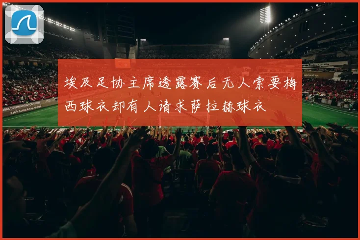 埃及足协主席透露赛后无人索要梅西球衣却有人请求萨拉赫球衣