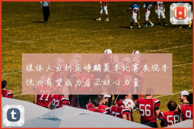 媒体人分析庞峥麟夏季比赛表现李悦洲有望成为后卫核心力量
