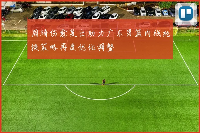周琦伤愈复出助力广东男篮内线轮换策略再度优化调整