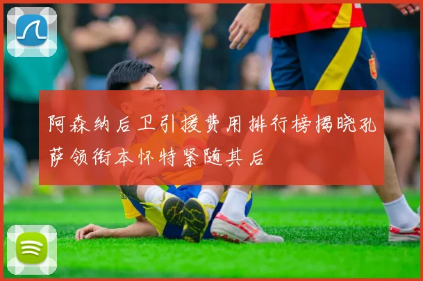 阿森纳后卫引援费用排行榜揭晓孔萨领衔本怀特紧随其后